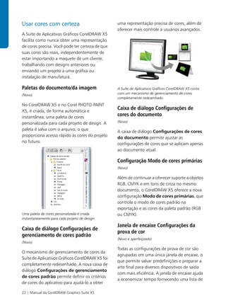 Usar cores com certeza                           uma representação precisa de cores, além de
                                                 oferecer mais controle a usuários avançados.
A Suíte de Aplicativos Gráficos CorelDRAW X5
facilita como nunca obter uma representação
de cores precisa. Você pode ter certeza de que
suas cores são reais, independentemente de
estar importando a maquete de um cliente,
trabalhando com designs anteriores ou
enviando um projeto a uma gráfica ou
instalação de manufatura.

Paletas do documento/da imagem                   A Suíte de Aplicativos Gráficos CorelDRAW X5 conta
(Novo)                                           com um mecanismo de gerenciamento de cores
                                                 completamente redesenhado.
No CorelDRAW X5 e no Corel PHOTO-PAINT
X5, é criada, de forma automática e
                                                 Caixa de diálogo Configurações de
instantânea, uma paleta de cores
                                                 cores do documento
personalizada para cada projeto de design. A     (Novo)

paleta é salva com o arquivo, o que
                                                 A caixa de diálogo Configurações de cores
proporciona acesso rápido às cores do projeto
                                                 do documento permite ajustar as
no futuro.
                                                 configurações de cores que se aplicam apenas
                                                 ao documento atual.

                                                 Configuração Modo de cores primárias
                                                 (Novo)

                                                 Além de continuar a oferecer suporte a objetos
                                                 RGB, CMYK e em tons de cinza no mesmo
                                                 documento, o CorelDRAW X5 oferece a nova
                                                 configuração Modo de cores primárias, que
                                                 controla o modo de cores padrão na
                                                 exportação e as cores da paleta padrão (RGB
Uma paleta de cores personalizada é criada       ou CMYK).
instantaneamente para cada projeto de design.

                                                 Janela de encaixe Configurações da
Caixa de diálogo Configurações de
                                                 prova de cor
gerenciamento de cores padrão
                                                 (Novo e aperfeiçoado)
(Novo)
                                                 Todas as configurações de prova de cor são
O mecanismo de gerenciamento de cores da
                                                 agrupadas em uma única janela de encaixe, o
Suíte de Aplicativos Gráficos CorelDRAW X5 foi
                                                 que permite salvar predefinições e preparar a
completamente redesenhado. A nova caixa de
                                                 arte final para diversos dispositivos de saída
diálogo Configurações de gerenciamento
                                                 com mais eficiência. A janela de encaixe ajuda
de cores padrão permite definir os critérios
                                                 a economizar tempo fornecendo uma lista de
de cores do aplicativo para ajudá-lo a obter

22 | Manual da CorelDRAW Graphics Suite X5
 