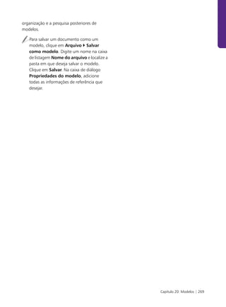 organização e a pesquisa posteriores de
modelos.

   Para salvar um documento como um
   modelo, clique em Arquivo Salvar
   como modelo. Digite um nome na caixa
   de listagem Nome do arquivo e localize a
   pasta em que deseja salvar o modelo.
   Clique em Salvar. Na caixa de diálogo
   Propriedades do modelo, adicione
   todas as informações de referência que
   desejar.




                                              Capítulo 20: Modelos | 269
 