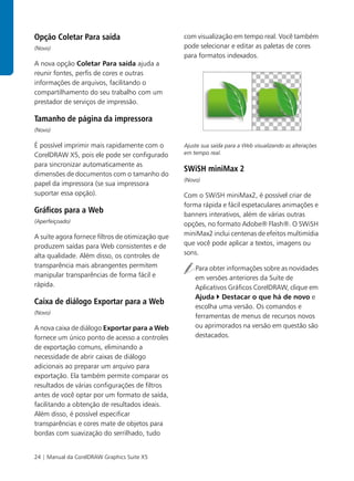 Opção Coletar Para saída                          com visualização em tempo real. Você também
(Novo)                                            pode selecionar e editar as paletas de cores
                                                  para formatos indexados.
A nova opção Coletar Para saída ajuda a
reunir fontes, perfis de cores e outras
informações de arquivos, facilitando o
compartilhamento do seu trabalho com um
prestador de serviços de impressão.

Tamanho de página da impressora
(Novo)

É possível imprimir mais rapidamente com o        Ajuste sua saída para a Web visualizando as alterações
CorelDRAW X5, pois ele pode ser configurado       em tempo real.

para sincronizar automaticamente as
                                                  SWiSH miniMax 2
dimensões de documentos com o tamanho do
                                                  (Novo)
papel da impressora (se sua impressora
suportar essa opção).                             Com o SWiSH miniMax2, é possível criar de
                                                  forma rápida e fácil espetaculares animações e
Gráficos para a Web                               banners interativos, além de várias outras
(Aperfeiçoado)
                                                  opções, no formato Adobe® Flash®. O SWiSH
A suíte agora fornece filtros de otimização que   miniMax2 inclui centenas de efeitos multimídia
produzem saídas para Web consistentes e de        que você pode aplicar a textos, imagens ou
alta qualidade. Além disso, os controles de       sons.
transparência mais abrangentes permitem               Para obter informações sobre as novidades
manipular transparências de forma fácil e             em versões anteriores da Suíte de
rápida.                                               Aplicativos Gráficos CorelDRAW, clique em
                                                      Ajuda Destacar o que há de novo e
Caixa de diálogo Exportar para a Web
                                                      escolha uma versão. Os comandos e
(Novo)
                                                      ferramentas de menus de recursos novos
A nova caixa de diálogo Exportar para a Web           ou aprimorados na versão em questão são
fornece um único ponto de acesso a controles          destacados.
de exportação comuns, eliminando a
necessidade de abrir caixas de diálogo
adicionais ao preparar um arquivo para
exportação. Ela também permite comparar os
resultados de várias configurações de filtros
antes de você optar por um formato de saída,
facilitando a obtenção de resultados ideais.
Além disso, é possível especificar
transparências e cores mate de objetos para
bordas com suavização do serrilhado, tudo


24 | Manual da CorelDRAW Graphics Suite X5
 