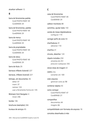 atualizar software 12                         C
B                                             caixa de ferramentas
                                                  Corel PHOTO-PAINT 49
barra de ferramentas padrão
                                                  CorelDRAW 29
     Corel PHOTO-PAINT 49
     CorelDRAW 29                             calibrar monitores 88

barra de ferramentas, padrão                  caminhos, ajustar texto 143
     Corel PHOTO-PAINT 49
                                              caneta de mesas digitalizadoras
     CorelDRAW 29
                                                  configurar 119
barra de menus
                                              carregar perfis de cores 93
     Corel PHOTO-PAINT 49
     CorelDRAW 29                             chanfraduras 41
                                                  adicionar 110
barra de propriedades
     Corel PHOTO-PAINT 49                     chanfros 41
     CorelDRAW 29
                                              círculos, desenhar 124
barra de status
                                              cliparts incluídos 250
     Corel PHOTO-PAINT 49
                                                  amostras de 251
     CorelDRAW 29
                                                  procurar e pesquisar 242
barra de título 29
                                              clonar áreas de imagem 61
barracas infláveis (tutorial) 227
                                              CMYK 216
barracas, infláveis (tutorial) 227                converter em 169

bitmaps, em documentos 36                     colar arquivos
     editar 37                                    gerenciar cores ao 98
     inserir 37
                                              combinar objetos 43
     rastrear 124
     usar a ferramenta Forma em 145           como começar
                                                  Corel PHOTO-PAINT 47
Bitstream Font Navigator 4
                                                  CorelDRAW 27
     iniciar 246
                                              compartilhar
bordas 106
                                                  documentos 44
brochuras (exemplos) 266                          imagens 66

bureaux de serviços 45                        compatibilidade com formatos de arquivos 18

                                              conceitos desenhados à mão

304 | Manual da CorelDRAW Graphics Suite X5
 