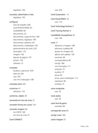 digitalizar 105                      usar 239

conceitos, desenhados à mão          Corel Corporation. 13
    digitalizar 105
                                     Corel PowerTRACE 18
configurar                               usar 124
    área de trabalho 206
                                     Corel Technology Partners 9
    Corel PHOTO-PAINT 67
    CorelDRAW 46                     Corel Training Partners 9
    documentos 33
                                     CorelDRAW ConceptShare 67
    documentos, capas de livro 169
                                         usar 149
    documentos, logotipos 190
    documentos, pôsteres 221         cores 71
    documentos, sinalizações 105         adicionar a imagens 180
    gerenciamento de cores 220           adicionar a paletas 80
    ilustrações 119                      ajustar em imagens 62
    imagens 165                          aplicar com paletas 128
    layouts de página 137                converter 94
    pincéis 178                          correspondência 85
    software 12                          corrigir 184
                                         criar transições 111
conteúdo
                                         entender 72
    localizar e gerenciar 239
                                         escolher 77
    tipos de 245
                                         prova 94
    usar 242
                                         prova, para sinalizações 113
    usar em sinalizações 108
                                         reproduzir 85
conteúdo extra 245                       reutilizar 41

contornos 41                         cores compostas
    adicionar 110                        usar 76

contornos, objeto 39                 cores exatas
                                         usar 76
conversão em tons de cinza 21
                                     cores fora da gama
converter formas em curvas 124
                                         controlar 89
converter imagens 60
                                     corresponde cores 85
    em CMYK 169
    em tons de cinza 21              corrigir cores 184

Corel CONNECT                        cortar imagens 57


                                                                        Índice| 305
 