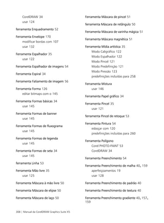 CorelDRAW 34                             Ferramenta Máscara de pincel 51
     usar 124
                                              ferramenta Máscara de retângulo 50
ferramenta Enquadramento 52
                                              Ferramenta Máscara de varinha mágica 51
Ferramenta Envelope 170
                                              Ferramenta Máscara magnética 51
     modificar bordas com 107
     usar 132                                 Ferramenta Mídia artística 35
                                                  Modo Caligráfico 122
Ferramenta Espalhador 35
                                                  Modo Espalhador 122
     usar 122
                                                  Modo Pincel 121
Ferramenta Espalhador de imagens 54               Modo Predefinição 121
                                                  Modo Pressão 123
Ferramenta Espiral 34
                                                  predefinições incluídas para 258
Ferramenta Fatiamento de imagem 56
                                              Ferramenta Mistura
Ferramenta Forma 126                              usar 146
     editar bitmaps com o 145
                                              Ferramenta Papel gráfico 34
Ferramenta Formas básicas 34
                                              Ferramenta Pincel 35
     usar 145
                                                  usar 121
Ferramenta Formas de banner
                                              ferramenta Pincel de retoque 53
     usar 145
                                              Ferramenta Pintura 54
Ferramenta Formas de fluxograma
                                                  esboçar com 120
     usar 145
                                                  predefinições incluídas para 260
Ferramenta Formas de legenda
                                              Ferramenta Polígono
     usar 145
                                                  Corel PHOTO-PAINT 53
Ferramenta Formas de seta 34                      CorelDRAW 34
     usar 145
                                              Ferramenta Preenchimento 54
ferramenta Linha 53
                                              Ferramenta Preenchimento de malha 40, 159
Ferramenta Mão livre 35                           aperfeiçoamentos 19
     usar 125                                     usar 128

Ferramenta Máscara à mão livre 50             Ferramenta Preenchimento de padrão 40

Ferramenta Máscara de elipse 50               Ferramenta Preenchimento de textura 40

Ferramenta Máscara de laço 50                 Ferramenta Preenchimento gradiente 40, 157,
                                              159


308 | Manual da CorelDRAW Graphics Suite X5
 