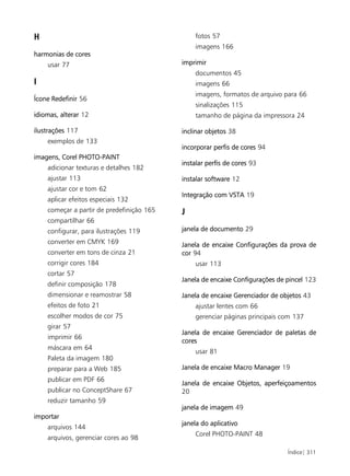 H                                              fotos 57
                                               imagens 166
harmonias de cores
    usar 77                                imprimir
                                               documentos 45
I                                              imagens 66
                                               imagens, formatos de arquivo para 66
Ícone Redefinir 56
                                               sinalizações 115
idiomas, alterar 12                            tamanho de página da impressora 24

ilustrações 117                            inclinar objetos 38
    exemplos de 133
                                           incorporar perfis de cores 94
imagens, Corel PHOTO-PAINT
                                           instalar perfis de cores 93
    adicionar texturas e detalhes 182
    ajustar 113                            instalar software 12
    ajustar cor e tom 62
                                           Integração com VSTA 19
    aplicar efeitos especiais 132
    começar a partir de predefinição 165   J
    compartilhar 66
    configurar, para ilustrações 119       janela de documento 29
    converter em CMYK 169                  Janela de encaixe Configurações da prova de
    converter em tons de cinza 21          cor 94
    corrigir cores 184                         usar 113
    cortar 57
                                           Janela de encaixe Configurações de pincel 123
    definir composição 178
    dimensionar e reamostrar 58            Janela de encaixe Gerenciador de objetos 43
    efeitos de foto 21                         ajustar lentes com 66
    escolher modos de cor 75                   gerenciar páginas principais com 137
    girar 57
                                           Janela de encaixe Gerenciador de paletas de
    imprimir 66
                                           cores
    máscara em 64
                                               usar 81
    Paleta da imagem 180
    preparar para a Web 185                Janela de encaixe Macro Manager 19
    publicar em PDF 66
                                           Janela de encaixe Objetos, aperfeiçoamentos
    publicar no ConceptShare 67            20
    reduzir tamanho 59
                                           janela de imagem 49
importar
                                           janela do aplicativo
    arquivos 144
                                               Corel PHOTO-PAINT 48
    arquivos, gerenciar cores ao 98

                                                                              Índice| 311
 