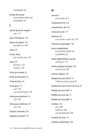 CorelDRAW 28                             M
janelas de encaixe                            manual 4
     Corel PHOTO-PAINT 49                         convenções do 5
     CorelDRAW 29
                                              mapeamento 3D 234
L
                                              mapeamento, 3D 234
Lab de ajuste de imagem
                                              marcas de corte 171
     usar 113
                                              máscaras 64
layout de páginas 135
                                                  criar pincéis a partir de 179
layouts de página 135
                                              máscaras de aparagem 182
     exemplos de 149
                                              menus desdobráveis
lentes 65
                                                  Corel PHOTO-PAINT 49
Limite, efeito                                    CorelDRAW 29
     criar bordas com 107
                                              mesas digitalizadoras, caneta
linhas 35                                         configurar 119
     desenhar 125
                                              mídias artísticas incluídas 258
     modelar 126
                                                  amostras de 259
linhas de conexão 32
                                              misturar objetos 146
linhas de dimensão 32
                                              Modelo de cores CMYK 73
linhas de fluxo 32                                melhores práticas para 99

linhas-guia 171                               modelo de cores de tons de cinza 74
     usar 138
                                              Modelo de cores HSB 74
     usar predefinições 139
                                              Modelo de cores Lab 72
linhas-guia dinâmicas 43
     usar 195                                 Modelo de cores RGB 73

linhas-guia, dinâmicas 43                     modelos 263
     usar 195                                     criar 268
                                                  modificar 266
localizar conteúdo 239
                                                  usar predefinição 264
logotipos (tutorial) 187
                                              modelos de cores 72

                                              modelos predefinidos 264


312 | Manual da CorelDRAW Graphics Suite X5
 