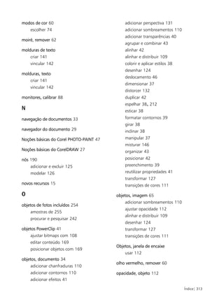 modos de cor 60                              adicionar perspectiva 131
    escolher 74                              adicionar sombreamentos 110
                                             adicionar transparências 40
moiré, remover 62
                                             agrupar e combinar 43
molduras de texto                            alinhar 42
    criar 141                                alinhar e distribuir 109
    vincular 142                             colorir e aplicar estilos 38
                                             desenhar 124
molduras, texto
                                             deslocamento 46
    criar 141
                                             dimensionar 37
    vincular 142
                                             distorcer 132
monitores, calibrar 88                       duplicar 42
                                             espelhar 38, 212
N                                            esticar 38
navegação de documentos 33                   formatar contornos 39
                                             girar 38
navegador do documento 29                    inclinar 38
Noções básicas do Corel PHOTO-PAINT 47       manipular 37
                                             misturar 146
Noções básicas do CorelDRAW 27               organizar 43
nós 190                                      posicionar 42
    adicionar e excluir 125                  preenchimento 39
    modelar 126                              reutilizar propriedades 41
                                             transformar 127
novos recursos 15                            transições de cores 111

O                                        objetos, imagem 65
                                             adicionar sombreamentos 110
objetos de fotos incluídos 254
                                             ajustar opacidade 112
    amostras de 255
                                             alinhar e distribuir 109
    procurar e pesquisar 242
                                             desenhar 124
objetos PowerClip 41                         transformar 127
    ajustar bitmaps com 108                  transições de cores 111
    editar conteúdo 169
                                         Objetos, janela de encaixe
    posicionar objetos com 169
                                             usar 112
objetos, documento 34
                                         olho vermelho, remover 60
    adicionar chanfraduras 110
    adicionar contornos 110              opacidade, objeto 112
    adicionar efeitos 41

                                                                            Índice| 313
 