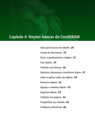 Capítulo 4: Noções básicas do CorelDRAW

                 Visão geral da área de trabalho 28

                 Criação de documentos 33

                 Zoom, enquadramento e rolagem 33

                 Criar objetos 34

                 Trabalhar com bitmaps 36

                 Selecionar, dimensionar e transformar objetos 37

                 Colorir e aplicar estilos aos objetos 38

                 Posicionar objetos 42

                 Agrupar e combinar objetos 43

                 Organizar objetos 43

                 Trabalhar com páginas 44

                 Compartilhar seu trabalho 44

                 Configurar preferências 46
 
