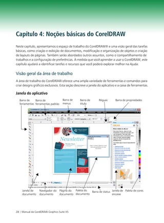 Capítulo 4: Noções básicas do CorelDRAW
Neste capítulo, apresentamos o espaço de trabalho do CorelDRAW® e uma visão geral das tarefas
básicas, como criação e exibição de documentos, modificação e organização de objetos e criação
de layouts de páginas. Também serão abordados outros assuntos, como o compartilhamento de
trabalhos e a configuração de preferências. À medida que você aprender a usar o CorelDRAW, este
capítulo ajudará a identificar tarefas e recursos que você poderá explorar melhor na Ajuda.


Visão geral da área de trabalho
A área de trabalho do CorelDRAW oferece uma ampla variedade de ferramentas e comandos para
criar designs gráficos exclusivos. Esta seção descreve a janela do aplicativo e a caixa de ferramentas.

Janela do aplicativo
  Barra de    Barra de               Barra de     Barra de      Réguas       Barra de propriedades
  ferramentas ferramentas padrão     menus        título




     Janela de    Navegador do     Página do Paleta do Barra de status Janela de Paleta de cores
     documento    documento        documento documento                 encaixe




28 | Manual da CorelDRAW Graphics Suite X5
 