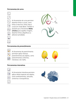 Ferramentas de curva




     As ferramentas de curva permitem
     desenhar linhas e curvas, como
     linhas à mão livre, linhas retas e
     curvas em modo Bézier. Também é
     possível usar a ferramenta Mídia
     artística para espalhar imagens,
     desenhar linhas caligráficas ou
     adicionar pinceladas.




Ferramentas de preenchimento


     As ferramentas de preenchimento
     permitem aplicar diversos
     preenchimentos aos objetos, como
     preenchimentos uniformes,
     interativos e de malha.


Ferramentas interativas



     As ferramentas interativas permitem
     aplicar efeitos especiais aos objetos,
     como sombreamentos, extrusões,
     contornos e transparências.




                                              Capítulo 4: Noções básicas do CorelDRAW | 31
 