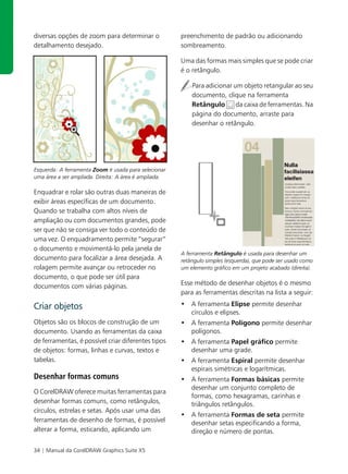 diversas opções de zoom para determinar o              preenchimento de padrão ou adicionando
detalhamento desejado.                                 sombreamento.

                                                       Uma das formas mais simples que se pode criar
                                                       é o retângulo.

                                                           Para adicionar um objeto retangular ao seu
                                                           documento, clique na ferramenta
                                                           Retângulo       da caixa de ferramentas. Na
                                                           página do documento, arraste para
                                                           desenhar o retângulo.




Esquerda: A ferramenta Zoom é usada para selecionar
uma área a ser ampliada. Direita: A área é ampliada.

Enquadrar e rolar são outras duas maneiras de
exibir áreas específicas de um documento.
Quando se trabalha com altos níveis de
ampliação ou com documentos grandes, pode
ser que não se consiga ver todo o conteúdo de
uma vez. O enquadramento permite “segurar”
o documento e movimentá-lo pela janela de
                                                       A ferramenta Retângulo é usada para desenhar um
documento para focalizar a área desejada. A            retângulo simples (esquerda), que pode ser usado como
rolagem permite avançar ou retroceder no               um elemento gráfico em um projeto acabado (direita).
documento, o que pode ser útil para
documentos com várias páginas.                         Esse método de desenhar objetos é o mesmo
                                                       para as ferramentas descritas na lista a seguir:

Criar objetos                                          • A ferramenta Elipse permite desenhar
                                                         círculos e elipses.
Objetos são os blocos de construção de um              • A ferramenta Polígono permite desenhar
documento. Usando as ferramentas da caixa                polígonos.
de ferramentas, é possível criar diferentes tipos      • A ferramenta Papel gráfico permite
de objetos: formas, linhas e curvas, textos e            desenhar uma grade.
tabelas.                                               • A ferramenta Espiral permite desenhar
                                                         espirais simétricas e logarítmicas.
Desenhar formas comuns                                 • A ferramenta Formas básicas permite
                                                         desenhar um conjunto completo de
O CorelDRAW oferece muitas ferramentas para
                                                         formas, como hexagramas, carinhas e
desenhar formas comuns, como retângulos,                 triângulos retângulos.
círculos, estrelas e setas. Após usar uma das
                                                       • A ferramenta Formas de seta permite
ferramentas de desenho de formas, é possível             desenhar setas especificando a forma,
alterar a forma, esticando, aplicando um                 direção e número de pontas.

34 | Manual da CorelDRAW Graphics Suite X5
 