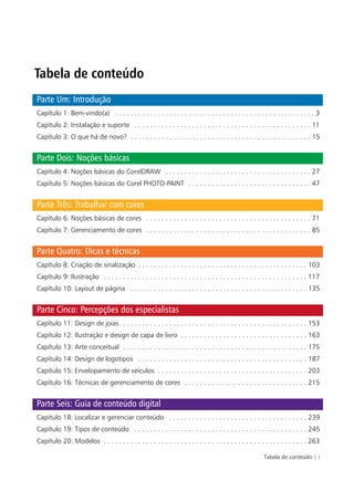Tabela de conteúdo
Parte Um: Introdução
Capítulo 1: Bem-vindo(a) . . . . . . . . . . . . . . . . . . . . . . . . . . . . . . . . . . . . . . . . . . . . . . . . . . . . 3
Capítulo 2: Instalação e suporte . . . . . . . . . . . . . . . . . . . . . . . . . . . . . . . . . . . . . . . . . . . . . . 11
Capítulo 3: O que há de novo? . . . . . . . . . . . . . . . . . . . . . . . . . . . . . . . . . . . . . . . . . . . . . . . 15


Parte Dois: Noções básicas
Capítulo 4: Noções básicas do CorelDRAW . . . . . . . . . . . . . . . . . . . . . . . . . . . . . . . . . . . . . . 27
Capítulo 5: Noções básicas do Corel PHOTO-PAINT . . . . . . . . . . . . . . . . . . . . . . . . . . . . . . . . 47


Parte Três: Trabalhar com cores
Capítulo 6: Noções básicas de cores . . . . . . . . . . . . . . . . . . . . . . . . . . . . . . . . . . . . . . . . . . . 71
Capítulo 7: Gerenciamento de cores . . . . . . . . . . . . . . . . . . . . . . . . . . . . . . . . . . . . . . . . . . . 85


Parte Quatro: Dicas e técnicas
Capítulo 8: Criação de sinalização . . . . . . . . . . . . . . . . . . . . . . . . . . . . . . . . . . . . . . . . . . . . 103
Capítulo 9: Ilustração . . . . . . . . . . . . . . . . . . . . . . . . . . . . . . . . . . . . . . . . . . . . . . . . . . . . . 117
Capítulo 10: Layout de página . . . . . . . . . . . . . . . . . . . . . . . . . . . . . . . . . . . . . . . . . . . . . . 135


Parte Cinco: Percepções dos especialistas
Capítulo 11: Design de joias . . . . . . . . . . . . . . . . . . . . . . . . . . . . . . . . . . . . . . . . . . . . . . . . 153
Capítulo 12: Ilustração e design de capa de livro . . . . . . . . . . . . . . . . . . . . . . . . . . . . . . . . . 163
Capítulo 13: Arte conceitual . . . . . . . . . . . . . . . . . . . . . . . . . . . . . . . . . . . . . . . . . . . . . . . . 175
Capítulo 14: Design de logotipos . . . . . . . . . . . . . . . . . . . . . . . . . . . . . . . . . . . . . . . . . . . . 187
Capítulo 15: Envelopamento de veículos . . . . . . . . . . . . . . . . . . . . . . . . . . . . . . . . . . . . . . . 203
Capítulo 16: Técnicas de gerenciamento de cores . . . . . . . . . . . . . . . . . . . . . . . . . . . . . . . . 215


Parte Seis: Guia de conteúdo digital
Capítulo 18: Localizar e gerenciar conteúdo . . . . . . . . . . . . . . . . . . . . . . . . . . . . . . . . . . . . 239
Capítulo 19: Tipos de conteúdo . . . . . . . . . . . . . . . . . . . . . . . . . . . . . . . . . . . . . . . . . . . . . 245
Capítulo 20: Modelos . . . . . . . . . . . . . . . . . . . . . . . . . . . . . . . . . . . . . . . . . . . . . . . . . . . . . 263

                                                                                                          Tabela de conteúdo | i
 