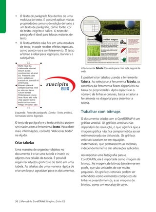 • O Texto de parágrafo fica dentro de uma
  moldura de texto. É possível aplicar muitas
  propriedades comuns de edição de texto a
  um texto de parágrafo, como fonte, cor
  do texto, negrito e itálico. O texto de
  parágrafo é ideal para blocos maiores de
  texto.
• O Texto artístico não fica em uma moldura
  de texto, e pode receber efeitos especiais,
  como contornos e sombreamento. O texto
  artístico é ideal para logotipos, banners e
  cabeçalhos.


                                                          A ferramenta Tabela foi usada para criar esta página da
                                                          web.

                                                          É possível criar tabelas usando a ferramenta
                                                          Tabela. Ao selecionar a ferramenta Tabela, os
                                                          controles da ferramenta ficam disponíveis na
                                                          barra de propriedades. Após especificar o
                                                          número de linhas e colunas, basta arrastar a
                                                          ferramenta na diagonal para desenhar a
                                                          tabela.


Esquerda: Texto de parágrafo. Direita: Texto artístico,   Trabalhar com bitmaps
formatado como logotipo.
                                                          O documento criado com o CorelDRAW é um
O texto de parágrafo e o texto artístico podem            gráfico vetorial. Os gráficos vetoriais não
ser criados com a ferramenta Texto. Para obter            dependem de resolução, o que significa que a
mais informações, consulte “Adicionar texto”              imagem gráfica não fica comprometida ao ser
na Ajuda.                                                 redimensionada ou distorcida. Os gráficos
                                                          vetoriais baseiam-se em equações
Criar tabelas                                             matemáticas, que permanecem as mesmas,
Uma maneira de organizar objetos no                       independentemente das alterações aplicadas.
documento é criar uma tabela e inserir os                 Ao importar uma fotografia para o
objetos nas células da tabela. É possível                 CorelDRAW, ela é importada como imagem de
organizar objetos gráficos e de texto em uma              bitmap. As imagens de bitmap baseiam-se em
tabela. As tabelas são uma maneira rápida de              pixels, que são unidades de cor muito
criar um layout agradável para os documentos.             pequenas. Os gráficos vetoriais podem ser
                                                          entendidos como elementos compostos de
                                                          linhas e preenchimentos, e as imagens de
                                                          bitmap, como um mosaico de cores.




36 | Manual da CorelDRAW Graphics Suite X5
 