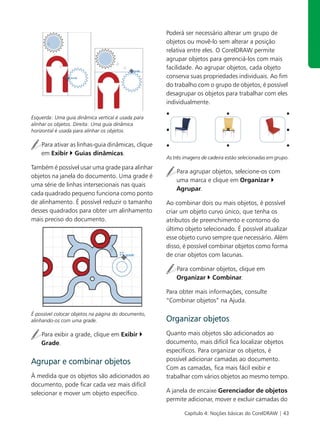Poderá ser necessário alterar um grupo de
                                                     objetos ou movê-lo sem alterar a posição
                                                     relativa entre eles. O CorelDRAW permite
                                                     agrupar objetos para gerenciá-los com mais
                                                     facilidade. Ao agrupar objetos, cada objeto
                                                     conserva suas propriedades individuais. Ao fim
                                                     do trabalho com o grupo de objetos, é possível
                                                     desagrupar os objetos para trabalhar com eles
                                                     individualmente.

Esquerda: Uma guia dinâmica vertical é usada para
alinhar os objetos. Direita: Uma guia dinâmica
horizontal é usada para alinhar os objetos.

    Para ativar as linhas-guia dinâmicas, clique
    em Exibir Guias dinâmicas.
                                                     As três imagens de cadeira estão selecionadas em grupo.
Também é possível usar uma grade para alinhar
                                                         Para agrupar objetos, selecione-os com
objetos na janela do documento. Uma grade é
                                                         uma marca e clique em Organizar
uma série de linhas intersecionais nas quais
                                                         Agrupar.
cada quadrado pequeno funciona como ponto
de alinhamento. É possível reduzir o tamanho         Ao combinar dois ou mais objetos, é possível
desses quadrados para obter um alinhamento           criar um objeto curvo único, que tenha os
mais preciso do documento.                           atributos de preenchimento e contorno do
                                                     último objeto selecionado. É possível atualizar
                                                     esse objeto curvo sempre que necessário. Além
                                                     disso, é possível combinar objetos como forma
                                                     de criar objetos com lacunas.

                                                         Para combinar objetos, clique em
                                                         Organizar Combinar.

                                                     Para obter mais informações, consulte
                                                     “Combinar objetos” na Ajuda.

É possível colocar objetos na página do documento,
alinhando-os com uma grade.                          Organizar objetos
    Para exibir a grade, clique em Exibir            Quanto mais objetos são adicionados ao
    Grade.                                           documento, mais difícil fica localizar objetos
                                                     específicos. Para organizar os objetos, é
Agrupar e combinar objetos                           possível adicionar camadas ao documento.
                                                     Com as camadas, fica mais fácil exibir e
À medida que os objetos são adicionados ao           trabalhar com vários objetos ao mesmo tempo.
documento, pode ficar cada vez mais difícil
selecionar e mover um objeto específico.             A janela de encaixe Gerenciador de objetos
                                                     permite adicionar, mover e excluir camadas do

                                                             Capítulo 4: Noções básicas do CorelDRAW | 43
 
