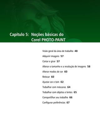 Capítulo 5: Noções básicas do
            Corel PHOTO-PAINT

                 Visão geral da área de trabalho 48

                 Adquirir imagens 57

                 Cortar e girar 57

                 Alterar o tamanho e a resolução de imagens 58

                 Alterar modos de cor 60

                 Retocar 60

                 Ajustar cor e tom 62

                 Trabalhar com máscaras 64

                 Trabalhar com objetos e lentes 65

                 Compartilhar seu trabalho 66

                 Configurar preferências 67
 