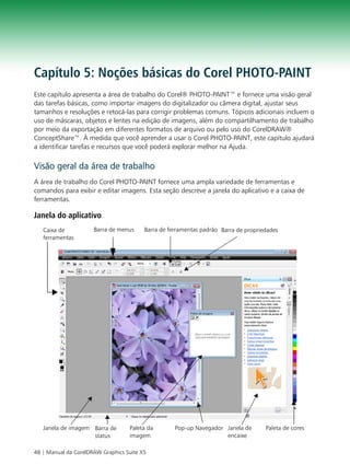 Capítulo 5: Noções básicas do Corel PHOTO-PAINT
Este capítulo apresenta a área de trabalho do Corel® PHOTO-PAINT™ e fornece uma visão geral
das tarefas básicas, como importar imagens do digitalizador ou câmera digital, ajustar seus
tamanhos e resoluções e retocá-las para corrigir problemas comuns. Tópicos adicionais incluem o
uso de máscaras, objetos e lentes na edição de imagens, além do compartilhamento de trabalho
por meio da exportação em diferentes formatos de arquivo ou pelo uso do CorelDRAW®
ConceptShare™. À medida que você aprender a usar o Corel PHOTO-PAINT, este capítulo ajudará
a identificar tarefas e recursos que você poderá explorar melhor na Ajuda.

Visão geral da área de trabalho
A área de trabalho do Corel PHOTO-PAINT fornece uma ampla variedade de ferramentas e
comandos para exibir e editar imagens. Esta seção descreve a janela do aplicativo e a caixa de
ferramentas.

Janela do aplicativo
   Caixa de           Barra de menus     Barra de ferramentas padrão Barra de propriedades
   ferramentas




   Janela de imagem Barra de       Paleta da        Pop-up Navegador Janela de       Paleta de cores
                    status         imagem                            encaixe

48 | Manual da CorelDRAW Graphics Suite X5
 