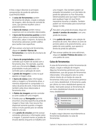A lista a seguir descreve os principais             uma imagem. Elas também podem ser
componentes da janela do aplicativo                 anexadas (encaixadas) a um dos lados da
Corel PHOTO-PAINT.                                  janela do aplicativo ou ficar flutuantes
• A caixa de ferramentas contém                     (desencaixadas) para que sejam movidas
  ferramentas de edição, criação e exibição         para qualquer lugar em que forem
  de imagens, além da área de controle de           necessárias durante o trabalho. Também
  cores, que permite escolher cores e               podem ser minimizadas para economizar
  preenchimentos.                                   espaço na tela.

• A barra de menus contém menus                     Para abrir uma janela de encaixe, clique em
  suspensos com os comandos relacionados.           Janela Janelas de encaixe e em uma
• A barra de ferramentas padrão contém              janela de encaixe.
  atalhos para menus e comandos básicos,
  como abrir, salvar e imprimir. As barras de   • Uma paleta de cores é uma coleção de
  ferramentas adicionais contêm atalhos           amostras de cores. Para alterar as cores de
  para tarefas mais específicas.                  primeiro plano e de preenchimento, use a
                                                  paleta de cores padrão, que aparece à
    Para acessar uma barra de ferramentas,        direita da janela do aplicativo.
    clique em Janela Barras de
    ferramentas e no nome de uma barra de           Para acessar paletas de cores adicionais,
    ferramentas.                                    clique em Janela Paletas de cores e em
                                                    uma paleta de cores.
• A barra de propriedades contém
  controles que mudam de acordo com a           Caixa de ferramentas
  ferramenta ativa. Por exemplo, quando
                                                A caixa de ferramentas contém ferramentas de
  você usa a ferramenta Zoom, a barra de
  propriedades muda para exibir os              edição, criação e exibição de imagens.
  controles para a aplicação de zoom.           Algumas ferramentas pertencem aos menus
                                                desdobráveis, que são grupos de ferramentas
• A janela de imagem é a área na qual
                                                relacionadas. Uma pequena seta no canto
  aparece a imagem ativa.
                                                inferior direito de um botão da caixa de
• A barra de status exibe informações           ferramentas indica que a ferramenta pertence
  sobre a imagem e a ferramenta ativas, a       a um menu desdobrável. A ferramenta usada
  memória disponível no computador e o          por último no menu desdobrável aparece no
  status da prova de cores. A barra de status
                                                botão. Você pode acessar as ferramentas de
  também exibe dicas relacionadas à
                                                um menu desdobrável clicando na seta de
  ferramenta ativa.
                                                menu desdobrável.
• A Paleta da imagem permite controlar
  as cores usadas em uma imagem.
• O botão pop-up Navegador permite
  encontrar uma área específica da janela de
  imagem e focar nela. Esse recurso fica
  disponível somente quando a imagem
  inteira é muito grande para ser exibida
  toda de uma vez.                                         Exemplo de menu desdobrável

• Uma janela de encaixe permite acessar         A seção a seguir descreve resumidamente as
  comandos adicionais e informações sobre       ferramentas localizadas na caixa de
  a imagem. É possível manter as janelas de     ferramentas.
  encaixe abertas enquanto se trabalha com

                                                Capítulo 5: Noções básicas do Corel PHOTO-PAINT | 49
 