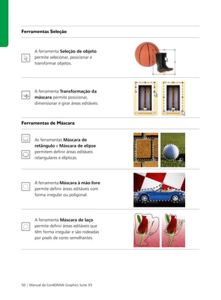 Ferramentas Seleção



       A ferramenta Seleção de objeto
       permite selecionar, posicionar e
       transformar objetos.




       A ferramenta Transformação da
       máscara permite posicionar,
       dimensionar e girar áreas editáveis.



Ferramentas de Máscara


       As ferramentas Máscara de
       retângulo e Máscara de elipse
       permitem definir áreas editáveis
       retangulares e elípticas.




       A ferramenta Máscara à mão livre
       permite definir áreas editáveis com
       forma irregular ou poligonal.




       A ferramenta Máscara de laço
       permite definir áreas editáveis que
       têm forma irregular e são rodeadas
       por pixels de cores semelhantes.




50 | Manual da CorelDRAW Graphics Suite X5
 