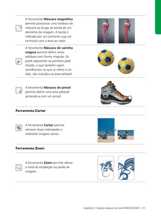 A ferramenta Máscara magnética
     permite posicionar uma moldura de
     máscara ao longo da borda de um
     elemento da imagem. A borda é
     indicada por um contorno cuja cor
     contrasta com a área ao redor.

     A ferramenta Máscara de varinha
     mágica permite definir áreas
     editáveis com forma irregular. Os
     pixels adjacentes ao primeiro pixel
     clicado, e que também sejam
     semelhantes no que se refere à cor
     dele, são incluídos na área editável.



     A ferramenta Máscara de pincel
     permite definir uma área editável
     pintando-a com um pincel.



Ferramenta Cortar



     A ferramenta Cortar permite
     remover áreas indesejadas e
     endireitar imagens tortas.



Ferramenta Zoom



     A ferramenta Zoom permite alterar
     o nível de ampliação na janela de
     imagem.




                                             Capítulo 5: Noções básicas do Corel PHOTO-PAINT | 51
 