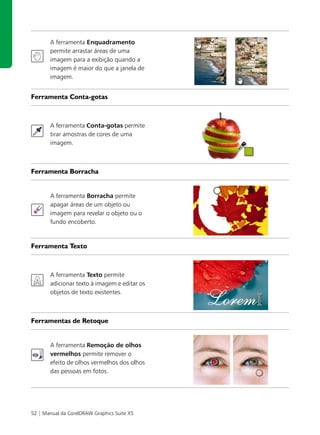 A ferramenta Enquadramento
       permite arrastar áreas de uma
       imagem para a exibição quando a
       imagem é maior do que a janela de
       imagem.


Ferramenta Conta-gotas



       A ferramenta Conta-gotas permite
       tirar amostras de cores de uma
       imagem.



Ferramenta Borracha


       A ferramenta Borracha permite
       apagar áreas de um objeto ou
       imagem para revelar o objeto ou o
       fundo encoberto.


Ferramenta Texto



       A ferramenta Texto permite
       adicionar texto à imagem e editar os
       objetos de texto existentes.



Ferramentas de Retoque


       A ferramenta Remoção de olhos
       vermelhos permite remover o
       efeito de olhos vermelhos dos olhos
       das pessoas em fotos.




52 | Manual da CorelDRAW Graphics Suite X5
 