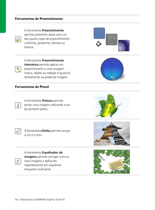 Ferramentas de Preenchimento


       A ferramenta Preenchimento
       permite preencher áreas com um
       dos quatro tipos de preenchimento:
       uniforme, gradiente, bitmap ou
       textura.



       A ferramenta Preenchimento
       interativo permite aplicar um
       preenchimento a uma imagem
       inteira, objeto ou seleção e ajustá-lo
       diretamente na janela de imagem.


Ferramentas de Pincel



       A ferramenta Pintura permite
       pintar uma imagem utilizando a cor
       do primeiro plano.




       A ferramenta Efeito permite corrigir
       a cor e o tom.




       A ferramenta Espalhador de
       imagens permite carregar uma ou
       mais imagens e aplicá-las
       repetidamente em sequência
       enquanto você pinta.




54 | Manual da CorelDRAW Graphics Suite X5
 