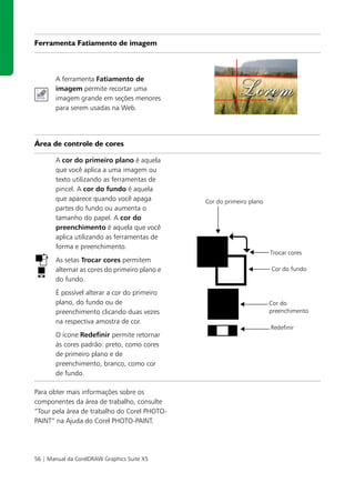 Ferramenta Fatiamento de imagem



       A ferramenta Fatiamento de
       imagem permite recortar uma
       imagem grande em seções menores
       para serem usadas na Web.




Área de controle de cores

       A cor do primeiro plano é aquela
       que você aplica a uma imagem ou
       texto utilizando as ferramentas de
       pincel. A cor do fundo é aquela
       que aparece quando você apaga           Cor do primeiro plano
       partes do fundo ou aumenta o
       tamanho do papel. A cor do
       preenchimento é aquela que você
       aplica utilizando as ferramentas de
       forma e preenchimento.
                                                                       Trocar cores
       As setas Trocar cores permitem
       alternar as cores do primeiro plano e                           Cor do fundo
       do fundo.
       É possível alterar a cor do primeiro
       plano, do fundo ou de                                           Cor do
       preenchimento clicando duas vezes                               preenchimento
       na respectiva amostra de cor.
                                                                       Redefinir
       O ícone Redefinir permite retornar
       às cores padrão: preto, como cores
       de primeiro plano e de
       preenchimento, branco, como cor
       de fundo.

Para obter mais informações sobre os
componentes da área de trabalho, consulte
“Tour pela área de trabalho do Corel PHOTO-
PAINT” na Ajuda do Corel PHOTO-PAINT.




56 | Manual da CorelDRAW Graphics Suite X5
 