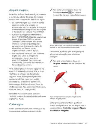 Adquirir imagens                                      Para cortar uma imagem, clique na
                                                      ferramenta Cortar        na caixa de
Para obter as fotos da câmera digital, conecte        ferramentas e arraste na janela de imagem.
a câmera ou o leitor do cartão de mídia ao
computador e use um dos métodos a seguir:
• Se a câmera digital ou o leitor de cartão
  aparecer como uma unidade no
  computador, você pode copiar as imagens
  diretamente em uma pasta no disco rígido
  e depois abri-las no Corel PHOTO-PAINT.
• Carregue as imagens diretamente no
  Corel PHOTO-PAINT utilizando o Windows
  Image Acquisition (WIA) ou o driver
  TWAIN da câmera digital. WIA é uma
  interface e um driver padrão para o
  carregamento de imagens a partir de             A área selecionada indica a parte da imagem que será
                                                  mantida. A área fora da seleção será cortada.
  dispositivos periféricos, como
  digitalizadores e câmeras digitais.
                                                  Geralmente, é preciso girar a imagem para
• Use o software fornecido com a câmera           alterar sua orientação para retrato ou
  digital para salvar as imagens no
                                                  paisagem.
  computador e depois abra-as no
  Corel PHOTO-PAINT. Para obter mais                  Para girar uma imagem, clique em
  informações, consulte a documentação
                                                      Imagem Girar e em um comando de
  fornecida com a câmera.
                                                      menu.
Você pode digitalizar imagens e páginas no
Corel PHOTO-PAINT utilizando WIA, o driver
TWAIN ou o software do digitalizador.
Algumas vezes, as imagens digitalizadas
apresentam linhas, moiré (um padrão
ondulado) ou ruído (efeito pontilhado).
Remova esses defeitos utilizando filtros de
efeitos especiais. Para obter mais informações,
consulte “Retocar” na página 60.

Para obter mais informações, consulte
“Adquirir imagens de digitalizadores e câmeras    Topo: Imagem selecionada para rotação. Parte
digitais” na Ajuda.                               inferior: Imagem girada.

                                                  Se for preciso endireitar fotos que foram
Cortar e girar                                    tiradas ou digitalizadas em um ângulo, use a
Cortar permite remover áreas indesejadas das      caixa de diálogo Endireitar imagem (Ajustar
imagens para melhorar sua composição.                Endireitar imagem).




                                                  Capítulo 5: Noções básicas do Corel PHOTO-PAINT | 57
 