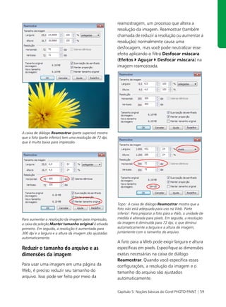 reamostragem, um processo que altera a
                                                           resolução da imagem. Reamostrar (também
                                                           chamada de reduzir a resolução ou aumentar a
                                                           resolução) normalmente causa uma
                                                           desfocagem, mas você pode neutralizar esse
                                                           efeito aplicando o filtro Desfocar máscara
                                                           (Efeitos Aguçar Desfocar máscara) na
                                                           imagem reamostrada.




A caixa de diálogo Reamostrar (parte superior) mostra
que a foto (parte inferior) tem uma resolução de 72 dpi,
que é muito baixa para impressão.




                                                           Topo: A caixa de diálogo Reamostrar mostra que a
                                                           foto não está adequada para uso na Web. Parte
                                                           inferior: Para preparar a foto para a Web, a unidade de
Para aumentar a resolução da imagem para impressão,        medida é alterada para pixels. Em seguida, a resolução
a caixa de seleção Manter tamanho original é ativada       da imagem é diminuída para 72 dpi, o que diminui
primeiro. Em seguida, a resolução é aumentada para         automaticamente a largura e a altura da imagem,
300 dpi e a largura e a altura da imagem são ajustadas     juntamente com o tamanho do arquivo.
automaticamente.
                                                           A foto para a Web pode exigir largura e altura
Reduzir o tamanho do arquivo e as                          específicas em pixels. Especifique as dimensões
dimensões da imagem                                        exatas necessárias na caixa de diálogo
                                                           Reamostrar. Quando você especifica essas
Para usar uma imagem em uma página da                      configurações, a resolução da imagem e o
Web, é preciso reduzir seu tamanho do                      tamanho do arquivo são ajustados
arquivo. Isso pode ser feito por meio da                   automaticamente.

                                                           Capítulo 5: Noções básicas do Corel PHOTO-PAINT | 59
 