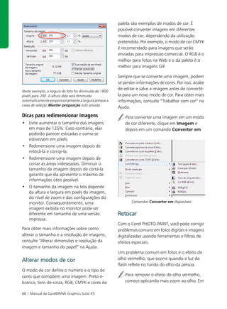 paleta são exemplos de modos de cor. É
                                                         possível converter imagens em diferentes
                                                         modos de cor, dependendo da utilização
                                                         pretendida. Por exemplo, o modo de cor CMYK
                                                         é recomendado para imagens que serão
                                                         enviadas para impressão comercial. O RGB é o
                                                         melhor para fotos na Web e o da paleta é o
                                                         melhor para imagens GIF.

                                                         Sempre que se converte uma imagem, podem
                                                         se perder informações de cores. Por isso, acabe
                                                         de editar e salve a imagem antes de convertê-
Neste exemplo, a largura da foto foi diminuída de 1800
pixels para 200. A altura dela será diminuída            la para um novo modo de cor. Para obter mais
automaticamente proporcionalmente à largura porque a     informações, consulte “Trabalhar com cor” na
caixa de seleção Manter proporção está ativada.
                                                         Ajuda.
Dicas para redimensionar imagens                            Para converter uma imagem em um modo
• Evite aumentar o tamanho das imagens                      de cor diferente, clique em Imagem e
  em mais de 125%. Caso contrário, elas                     depois em um comando Converter em.
  poderão parecer esticadas e como se
  estivessem em pixels.
• Redimensione uma imagem depois de
  retocá-la e corrigi-la.
• Redimensione uma imagem depois de
  cortar as áreas indesejadas. Diminuir o
  tamanho da imagem depois de cortá-la
  garante que ela apresente o máximo de
  informações úteis possível.
• O tamanho da imagem na tela depende
  da altura e largura em pixels da imagem,
  do nível de zoom e das configurações do
  monitor. Consequentemente, uma                                Comandos Converter em disponíveis
  imagem exibida no monitor pode ser
  diferente em tamanho de uma versão                     Retocar
  impressa.
                                                         Com o Corel PHOTO-PAINT, você pode corrigir
Para obter mais informações sobre como                   problemas comuns em fotos digitais e imagens
alterar o tamanho e a resolução de imagens,              digitalizadas usando ferramentas e filtros de
consulte “Alterar dimensões e resolução da               efeitos especiais.
imagem e tamanho do papel” na Ajuda.
                                                         Um problema comum em fotos é o efeito de
Alterar modos de cor                                     olho vermelho, que ocorre quando a luz do
                                                         flash reflete no fundo do olho da pessoa.
O modo de cor define o número e o tipo de
cores que compõem uma imagem. Preto-e-                      Para remover o efeito de olho vermelho,
branco, tons de cinza, RGB, CMYK e cores da                 comece aplicando mais zoom ao olho. Em

60 | Manual da CorelDRAW Graphics Suite X5
 