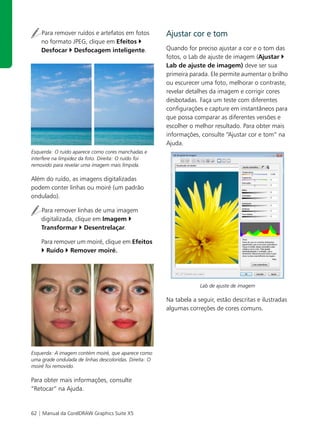 Para remover ruídos e artefatos em fotos            Ajustar cor e tom
    no formato JPEG, clique em Efeitos
    Desfocar Desfocagem inteligente.                    Quando for preciso ajustar a cor e o tom das
                                                        fotos, o Lab de ajuste de imagem (Ajustar
                                                        Lab de ajuste de imagem) deve ser sua
                                                        primeira parada. Ele permite aumentar o brilho
                                                        ou escurecer uma foto, melhorar o contraste,
                                                        revelar detalhes da imagem e corrigir cores
                                                        desbotadas. Faça um teste com diferentes
                                                        configurações e capture em instantâneos para
                                                        que possa comparar as diferentes versões e
                                                        escolher o melhor resultado. Para obter mais
                                                        informações, consulte “Ajustar cor e tom” na
                                                        Ajuda.
Esquerda: O ruído aparece como cores manchadas e
interfere na limpidez da foto. Direita: O ruído foi
removido para revelar uma imagem mais límpida.

Além do ruído, as imagens digitalizadas
podem conter linhas ou moiré (um padrão
ondulado).

    Para remover linhas de uma imagem
    digitalizada, clique em Imagem
    Transformar Desentrelaçar.

    Para remover um moiré, clique em Efeitos
      Ruído Remover moiré.




                                                                     Lab de ajuste de imagem

                                                        Na tabela a seguir, estão descritas e ilustradas
                                                        algumas correções de cores comuns.




Esquerda: A imagem contém moiré, que aparece como
uma grade ondulada de linhas descoloridas. Direita: O
moiré foi removido.

Para obter mais informações, consulte
“Retocar” na Ajuda.


62 | Manual da CorelDRAW Graphics Suite X5
 
