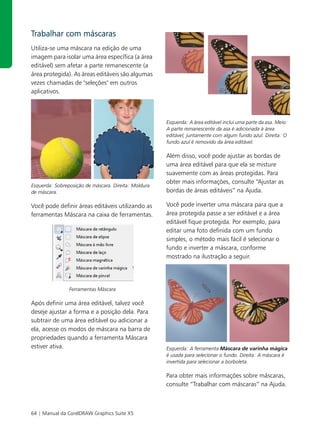 Trabalhar com máscaras
Utiliza-se uma máscara na edição de uma
imagem para isolar uma área específica (a área
editável) sem afetar a parte remanescente (a
área protegida). As áreas editáveis são algumas
vezes chamadas de "seleções" em outros
aplicativos.



                                                      Esquerda: A área editável inclui uma parte da asa. Meio:
                                                      A parte remanescente da asa é adicionada à área
                                                      editável, juntamente com algum fundo azul. Direita: O
                                                      fundo azul é removido da área editável.

                                                      Além disso, você pode ajustar as bordas de
                                                      uma área editável para que ela se misture
                                                      suavemente com as áreas protegidas. Para
                                                      obter mais informações, consulte “Ajustar as
Esquerda: Sobreposição de máscara. Direita: Moldura
de máscara.                                           bordas de áreas editáveis” na Ajuda.

Você pode definir áreas editáveis utilizando as       Você pode inverter uma máscara para que a
ferramentas Máscara na caixa de ferramentas.          área protegida passe a ser editável e a área
                                                      editável fique protegida. Por exemplo, para
                                                      editar uma foto definida com um fundo
                                                      simples, o método mais fácil é selecionar o
                                                      fundo e inverter a máscara, conforme
                                                      mostrado na ilustração a seguir.




                Ferramentas Máscara

Após definir uma área editável, talvez você
deseje ajustar a forma e a posição dela. Para
subtrair de uma área editável ou adicionar a
ela, acesse os modos de máscara na barra de
propriedades quando a ferramenta Máscara
estiver ativa.                                        Esquerda: A ferramenta Máscara de varinha mágica
                                                      é usada para selecionar o fundo. Direita: A máscara é
                                                      invertida para selecionar a borboleta.

                                                      Para obter mais informações sobre máscaras,
                                                      consulte “Trabalhar com máscaras” na Ajuda.



64 | Manual da CorelDRAW Graphics Suite X5
 