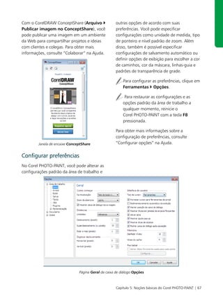 Com o CorelDRAW ConceptShare (Arquivo                outras opções de acordo com suas
Publicar imagem no ConceptShare), você               preferências. Você pode especificar
pode publicar uma imagem em um ambiente              configurações como unidade de medida, tipo
da Web para compartilhar projetos e ideias           de ponteiro e nível padrão de zoom. Além
com clientes e colegas. Para obter mais              disso, também é possível especificar
informações, consulte “Colaborar” na Ajuda.          configurações de salvamento automático ou
                                                     definir opções de exibição para escolher a cor
                                                     de caminhos, cor da máscara, linhas-guia e
                                                     padrões de transparência de grade.

                                                         Para configurar as preferências, clique em
                                                         Ferramentas Opções.

                                                          Para restaurar as configurações e as
                                                         opções padrão da área de trabalho a
                                                         qualquer momento, reinicie o
                                                         Corel PHOTO-PAINT com a tecla F8
                                                         pressionada.

                                                     Para obter mais informações sobre a
                                                     configuração de preferências, consulte
        Janela de encaixe ConceptShare               “Configurar opções” na Ajuda.


Configurar preferências
No Corel PHOTO-PAINT, você pode alterar as
configurações padrão da área de trabalho e




                               Página Geral da caixa de diálogo Opções



                                                     Capítulo 5: Noções básicas do Corel PHOTO-PAINT | 67
 