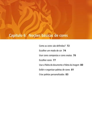 Capítulo 6: Noções básicas de cores

                 Como as cores são definidas? 72

                 Escolher um modo de cor 74

                 Usar cores compostas e cores exatas 76

                 Escolher cores 77

                 Usar a Paleta do documento e Paleta da imagem 80

                 Exibir e organizar paletas de cores 81

                 Criar paletas personalizadas 83
 