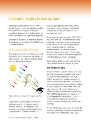 Capítulo 6: Noções básicas de cores
No CorelDRAW® ou Corel® PHOTO-PAINT™, a              dispositivos digitais (como computadores,
escolha de cores é uma parte fundamental do          monitores, câmeras digitais e impressoras)
fluxo de trabalho. A cor é um elemento               armazenem, manipulem e reproduzam
importante do design, pois ajuda a definir um        precisamente cores.
tom ou a transmitir um significado específico.
                                                     Os modelos de cores, como Lab, RGB, CMYK e
Este capítulo apresenta os diferentes métodos        HSB, fornecem uma maneira sistemática de
de escolha e uso de cores no CorelDRAW e no          organizar e reproduzir uma ampla gama de
Corel PHOTO-PAINT.                                   cores a partir de um conjunto pequeno de
                                                     cores primárias. Cada cor é definida
Como as cores são definidas?                         numericamente. Os valores numéricos
                                                     permitem que as cores sejam interpretadas,
A cor está, literalmente, nos olhos de quem vê.      comunicadas e reproduzidas por uma grande
A sensação de cor é resultado da resposta do         variedade de dispositivos e aplicativos.
olho humano à luz e da interpretação dessa
resposta pelo sistema nervoso.                       Cada modelo de cores possui uma maneira
                                                     única de definir numericamente as cores.

                                                     Lab modelo de cores
                                                     O Lab modelo de cores foi desenvolvido pela
                                                     CIE (Commission Internationale de l’Eclairage).
                                                     Ao contrário dos modelos de cores RGB e
                                                     CMYK, o modelo de cores Lab se baseia em
                                                     como o olho humano percebe a cor, não em
                                                     como monitores, impressoras, câmeras digitais
                                                     e outros dispositivos reproduzem cores. Por
                                                     esse motivo, o Lab é conhecido como um
                                                     modelo de cores independente de dispositivos.
                                                     RGB e CMYK são considerados modelos de
A percepção de cores depende da resposta do olho à   cores dependentes de dispositivo, pois a
luz.
                                                     mesma cor é exibida de forma diferente
Esse processo complexo pode ser definido             quando impressa ou exibida em dispositivos
matematicamente por meio do uso de                   distintos.
modelos de cores. Os modelos de cores
                                                     No modelo de cores Lab, a faixa (ou gama) de
permitem que software aplicativos (como o
                                                     todas as cores visíveis é representada por uma
CorelDRAW e o Corel PHOTO-PAINT) e
                                                     figura com forma de ferradura. Essa figura

72 | Manual da CorelDRAW Graphics Suite X5
 
