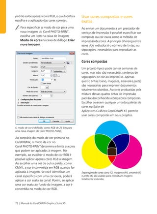 padrão exibe apenas cores RGB, o que facilita a     Usar cores compostas e cores
escolha e a aplicação das cores corretas.           exatas
    Para especificar o modo de cor para uma         Ao enviar um documento a um prestador de
    nova imagem do Corel PHOTO-PAINT,               serviços de impressão é possível especificar cor
    escolha um item na caixa de listagem            composta ou cor exata como o método de
    Modo de cores na caixa de diálogo Criar         impressão de cores. A principal diferença entre
    nova imagem.                                    esses dois métodos é o número de tintas, ou
                                                    separações, necessárias para reproduzir as
                                                    cores.

                                                    Cores compostas
                                                    Um projeto típico pode conter centenas de
                                                    cores, mas não são necessárias centenas de
                                                    separações de cor ao imprimi-lo. Apenas
                                                    quatro tintas (ciano, magenta, amarela e preta)
                                                    são necessárias para imprimir documentos
                                                    totalmente coloridos. As cores produzidas pela
                                                    mistura dessas quatro tintas de impressão
                                                    padrão são conhecidas como cores compostas.
                                                    Escolher cores em qualquer uma das paletas de
                                                    cores no Suíte de
                                                    Aplicativos Gráficos CorelDRAW X5 permite
                                                    usar cores compostas em seus projetos.



O modo de cor é definido como RGB de 24 bits para
uma nova imagem do Corel PHOTO-PAINT.

Ao contrário do modo de cor primário no
CorelDRAW, o modo de cor no
Corel PHOTO-PAINT determina e limita as cores
que podem ser aplicadas à imagem. Por
exemplo, ao escolher o modo de cor RGB é
possível aplicar apenas cores RGB à imagem.
Ao escolher uma cor de outra paleta, como
CMYK, a cor é convertida em RGB quando for
aplicada à imagem. Se você identificar um           Separações de cores ciano (C), magenta (M), amarelo (Y)
canal específico com uma cor exata, poderá          e preto (K) são usadas para reproduzir imagens
                                                    totalmente coloridas.
aplicar a cor exata ao canal. Porém, se aplicar
uma cor exata ao fundo da imagem, a cor é
convertida no modo de cor RGB.



76 | Manual da CorelDRAW Graphics Suite X5
 