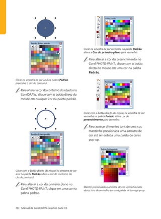 Clicar na amostra de cor vermelha na paleta Padrão
                                                        altera a Cor do primeiro plano para vermelho.

                                                            Para alterar a cor do preenchimento no
                                                            Corel PHOTO-PAINT, clique com o botão
                                                            direto do mouse em uma cor na paleta
                                                            Padrão.

Clicar na amostra de cor azul na paleta Padrão
preenche o círculo com azul.

    Para alterar a cor do contorno do objeto no
    CorelDRAW, clique com o botão direto do
    mouse em qualquer cor na paleta padrão.



                                                        Clicar com o botão direito do mouse na amostra de cor
                                                        vermelha na paleta Padrão altera cor do
                                                        preenchimento para vermelho.

                                                            Para acessar diferentes tons de uma cor,
                                                            mantenha pressionada uma amostra de
                                                            cor até ser exibida uma paleta de cores
                                                            pop-up.




Clicar com o botão direito do mouse na amostra de cor
azul na paleta Padrão altera a cor do contorno do
círculo para azul.

    Para alterar a cor do primeiro plano no
                                                        Manter pressionada a amostra de cor vermelha exibe
    Corel PHOTO-PAINT, clique em uma cor na             vários tons de vermelho em uma paleta de cores pop-up.
    paleta padrão.



78 | Manual da CorelDRAW Graphics Suite X5
 