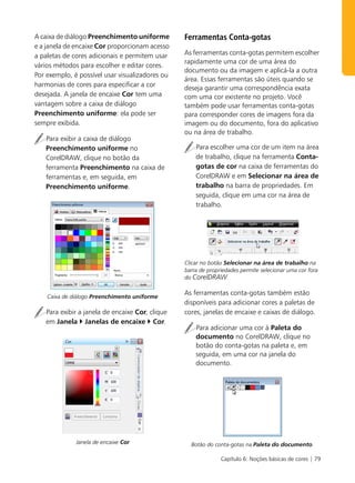 A caixa de diálogo Preenchimento uniforme        Ferramentas Conta-gotas
e a janela de encaixe Cor proporcionam acesso
a paletas de cores adicionais e permitem usar    As ferramentas conta-gotas permitem escolher
                                                 rapidamente uma cor de uma área do
vários métodos para escolher e editar cores.
                                                 documento ou da imagem e aplicá-la a outra
Por exemplo, é possível usar visualizadores ou
                                                 área. Essas ferramentas são úteis quando se
harmonias de cores para especificar a cor        deseja garantir uma correspondência exata
desejada. A janela de encaixe Cor tem uma        com uma cor existente no projeto. Você
vantagem sobre a caixa de diálogo                também pode usar ferramentas conta-gotas
Preenchimento uniforme: ela pode ser             para corresponder cores de imagens fora da
sempre exibida.                                  imagem ou do documento, fora do aplicativo
                                                 ou na área de trabalho.
   Para exibir a caixa de diálogo
   Preenchimento uniforme no                         Para escolher uma cor de um item na área
   CorelDRAW, clique no botão da                     de trabalho, clique na ferramenta Conta-
   ferramenta Preenchimento na caixa de              gotas de cor na caixa de ferramentas do
   ferramentas e, em seguida, em                     CorelDRAW e em Selecionar na área de
   Preenchimento uniforme.                           trabalho na barra de propriedades. Em
                                                     seguida, clique em uma cor na área de
                                                     trabalho.




                                                 Clicar no botão Selecionar na área de trabalho na
                                                 barra de propriedades permite selecionar uma cor fora
                                                 do CorelDRAW.

                                                 As ferramentas conta-gotas também estão
    Caixa de diálogo Preenchimento uniforme
                                                 disponíveis para adicionar cores a paletas de
   Para exibir a janela de encaixe Cor, clique   cores, janelas de encaixe e caixas de diálogo.
   em Janela Janelas de encaixe Cor.
                                                     Para adicionar uma cor à Paleta do
                                                     documento no CorelDRAW, clique no
                                                     botão do conta-gotas na paleta e, em
                                                     seguida, em uma cor na janela do
                                                     documento.




              Janela de encaixe Cor                Botão do conta-gotas na Paleta do documento.

                                                               Capítulo 6: Noções básicas de cores | 79
 