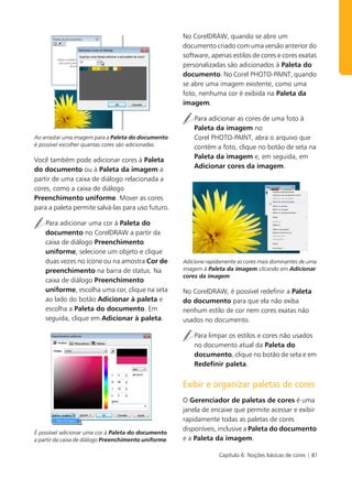 No CorelDRAW, quando se abre um
                                                       documento criado com uma versão anterior do
                                                       software, apenas estilos de cores e cores exatas
                                                       personalizadas são adicionados à Paleta do
                                                       documento. No Corel PHOTO-PAINT, quando
                                                       se abre uma imagem existente, como uma
                                                       foto, nenhuma cor é exibida na Paleta da
                                                       imagem.

                                                           Para adicionar as cores de uma foto à
                                                           Paleta da imagem no
Ao arrastar uma imagem para a Paleta do documento          Corel PHOTO-PAINT, abra o arquivo que
é possível escolher quantas cores são adicionadas.         contém a foto, clique no botão de seta na
Você também pode adicionar cores à Paleta                  Paleta da imagem e, em seguida, em
do documento ou à Paleta da imagem a                       Adicionar cores da imagem.
partir de uma caixa de diálogo relacionada a
cores, como a caixa de diálogo
Preenchimento uniforme. Mover as cores
para a paleta permite salvá-las para uso futuro.

    Para adicionar uma cor à Paleta do
    documento no CorelDRAW a partir da
    caixa de diálogo Preenchimento
    uniforme, selecione um objeto e clique
    duas vezes no ícone ou na amostra Cor de           Adicione rapidamente as cores mais dominantes de uma
    preenchimento na barra de status. Na               imagem à Paleta da imagem clicando em Adicionar
                                                       cores da imagem.
    caixa de diálogo Preenchimento
    uniforme, escolha uma cor, clique na seta          No CorelDRAW, é possível redefinir a Paleta
    ao lado do botão Adicionar à paleta e              do documento para que ela não exiba
    escolha a Paleta do documento. Em                  nenhum estilo de cor nem cores exatas não
    seguida, clique em Adicionar à paleta.             usados no documento.

                                                           Para limpar os estilos e cores não usados
                                                           no documento atual da Paleta do
                                                           documento, clique no botão de seta e em
                                                           Redefinir paleta.


                                                       Exibir e organizar paletas de cores
                                                       O Gerenciador de paletas de cores é uma
                                                       janela de encaixe que permite acessar e exibir
                                                       rapidamente todas as paletas de cores
                                                       disponíveis, inclusive a Paleta do documento
É possível adicionar uma cor à Paleta do documento
a partir da caixa de diálogo Preenchimento uniforme.   e a Paleta da imagem.

                                                                    Capítulo 6: Noções básicas de cores | 81
 