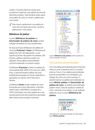 criadas. É possível adicionar pastas para
armazenar e organizar suas paletas de cores de
diferentes projetos. Você também pode copiar
uma paleta de cores ou mover a paleta para
outra pasta.

   Para mover rapidamente uma paleta de
   cores de uma pasta para outra, arraste a
   paleta para a nova pasta.

Bibliotecas de paletas
A pasta Bibliotecas de paletas do
Gerenciador de paletas de cores contém
coleções de paletas de cores predefinidas.

As duas principais bibliotecas de paletas de
cores são Processar e Exata. As bibliotecas de
paletas de cores são bloqueadas, o que
significa que elas não podem ser editadas. (No   A pasta Bibliotecas de paletas contém paletas de
entanto, paletas individuais podem ser           cores compostas e exatas.

copiadas como paletas personalizadas,
conforme explicado na próxima seção).            Criar paletas personalizadas
A biblioteca Processar contém as paletas de      Crie uma paleta personalizada para armazenar
cores padrão RGB, CMYK e Tons de cinza. Além     todas as cores necessárias para um projeto
disso, é possível localizar paletas de cores     atual ou futuro. Criar paletas personalizadas
predefinidas baseadas em temas específicos e     permite compartilhar com facilidade uma
agrupadas em pastas como Natureza e              coleção de cores com outras pessoas. É
Pessoas.                                         possível acessar as paletas personalizadas na
                                                 pasta Minhas paletas do Gerenciador de
A biblioteca Exata contém paletas de cores       paletas de cores. As paletas personalizadas
fornecidas por outros fabricantes, incluindo     podem incluir cores de qualquer modelo de
HKS® Colors, PANTONE®, Focoltone® e              cores, incluindo cores exatas, ou de qualquer
TOYO. Você pode usar essas paletas de cores      paleta de cores na pasta Bibliotecas de
quando precisar de cores específicas aprovadas   paletas.
pela empresa para projetos impressos.




                                                 Uma paleta de cores personalizada foi adicionada à
                                                 pasta Minhas paletas.



                                                               Capítulo 6: Noções básicas de cores | 83
 
