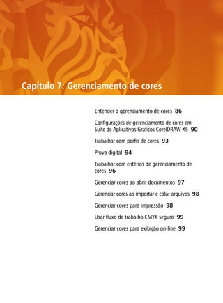Capítulo 7: Gerenciamento de cores

                 Entender o gerenciamento de cores 86

                 Configurações de gerenciamento de cores em
                 Suíte de Aplicativos Gráficos CorelDRAW X5 90

                 Trabalhar com perfis de cores 93

                 Prova digital 94

                 Trabalhar com critérios de gerenciamento de
                 cores 96

                 Gerenciar cores ao abrir documentos 97

                 Gerenciar cores ao importar e colar arquivos 98

                 Gerenciar cores para impressão 98

                 Usar fluxo de trabalho CMYK seguro 99

                 Gerenciar cores para exibição on-line 99
 