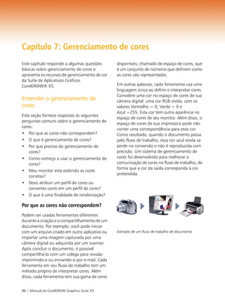 Capítulo 7: Gerenciamento de cores
Este capítulo responde a algumas questões       disponíveis, chamado de espaço de cores, que
básicas sobre gerenciamento de cores e          é um conjunto de números que definem como
apresenta os recursos de gerenciamento de cor   as cores são representadas.
da Suíte de Aplicativos Gráficos
CorelDRAW® X5.                                  Em outras palavras, cada ferramenta usa uma
                                                linguagem única ao definir e interpretar cores.
                                                Considere uma cor no espaço de cores de sua
Entender o gerenciamento de                     câmera digital: uma cor RGB vívida, com os
cores                                           valores Vermelho = 0, Verde = 0 e
                                                Azul =255. Esta cor tem outra aparência no
Esta seção fornece respostas às seguintes
                                                espaço de cores de seu monitor. Além disso, o
perguntas comuns sobre o gerenciamento de
                                                espaço de cores de sua impressora pode não
cores:
                                                conter uma correspondência para essa cor.
• Por que as cores não correspondem?            Como resultado, quando o documento passa
• O que é gerenciamento de cores?               pelo fluxo de trabalho, essa cor azul vívida se
• Por que preciso do gerenciamento de           perde na conversão e não é reproduzida com
    cores?                                      precisão. Um sistema de gerenciamento de
• Como começo a usar o gerenciamento de         cores foi desenvolvido para melhorar a
    cores?                                      comunicação de cores no fluxo de trabalho, de
                                                forma que a cor da saída corresponda à cor
• Meu monitor está exibindo as cores
                                                pretendida.
    corretas?
• Devo atribuir um perfil de cores ou
    convertes cores em um perfil de cores?
• O que é uma finalidade de renderização?

Por que as cores não correspondem?
Podem ser usadas ferramentas diferentes
durante a criação e o compartilhamento de um
documento. Por exemplo, você pode iniciar
com um arquivo criado em outro aplicativo ou    Exemplo de um fluxo de trabalho de documento
importar uma imagem capturada por uma
câmera digital ou adquirida por um scanner.
Após concluir o documento, é possível
compartilhá-lo com um colega para revisão
imprimindo-o ou enviando-o por e-mail. Cada
ferramenta em seu fluxo de trabalho tem um
método próprio de interpretar cores. Além
disso, cada ferramenta tem sua gama de cores


86 | Manual da CorelDRAW Graphics Suite X5
 