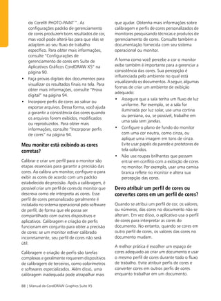 do Corel® PHOTO-PAINT™. As                       que ajudar. Obtenha mais informações sobre
  configurações padrão de gerenciamento            calibragem e perfis de cores personalizados de
  de cores produzem bons resultados de cor,        monitores pesquisando técnicas e produtos de
  mas você pode alterá-las para que elas se        gerenciamento de cores. Consulte também a
  adaptem ao seu fluxo de trabalho                 documentação fornecida com seu sistema
  específico. Para obter mais informações,         operacional ou monitor.
  consulte “Configurações de
  gerenciamento de cores em Suíte de               A forma como você percebe a cor o monitor
  Aplicativos Gráficos CorelDRAW X5” na            exibe também é importante para a gerenciar a
  página 90.                                       consistência das cores. Sua percepção é
                                                   influenciada pelo ambiente no qual está
• Faça provas digitais dos documentos para
                                                   visualizando os documentos. A seguir, algumas
  visualizar os resultados finais na tela. Para
                                                   formas de criar um ambiente de exibição
  obter mais informações, consulte “Prova
                                                   adequado:
  digital” na página 94.
                                                   • Assegure que a sala tenha um fluxo de luz
• Incorpore perfis de cores ao salvar ou
                                                       uniforme. Por exemplo, se a sala for
  exportar arquivos. Dessa forma, você ajuda
                                                       iluminada por luz solar, use uma cortina
  a garantir a consistência das cores quando
                                                       ou persiana, ou, se possível, trabalhe em
  os arquivos forem exibidos, modificados
                                                       uma sala sem janelas.
  ou reproduzidos. Para obter mais
  informações, consulte “Incorporar perfis         • Configure o plano de fundo do monitor
  de cores” na página 94.                              com uma cor neutra, como cinza, ou
                                                       aplique uma imagem em tons de cinza.
Meu monitor está exibindo as cores                     Evite usar papéis de parede e protetores de
corretas?                                              tela coloridos.
                                                   • Não use roupas brilhantes que possam
Calibrar e criar um perfil para o monitor são          entrar em conflito com a exibição de cores
etapas essenciais para garantir a precisão das         no monitor. Por exemplo, usar uma camisa
cores. Ao calibra um monitor, configure-o para         branca reflete no monitor e altera sua
exibir as cores de acordo com um padrão                percepção das cores.
estabelecido de precisão. Após a calibragem, é
possível criar um perfil de cores do monitor que   Devo atribuir um perfil de cores ou
descreva como ele interpreta as cores. Esse        convertes cores em um perfil de cores?
perfil de cores personalizado geralmente é
instalado no sistema operacional pelo software     Quando se atribui um perfil de cor, os valores,
de perfil, de forma que ele possa ser              ou números, das cores no documento não se
compartilhado com outros dispositivos e            alteram. Em vez disso, o aplicativo usa o perfil
aplicativos. Calibragem e criação de perfis        de cores para interpretar as cores do
funcionam em conjunto para obter a precisão        documento. No entanto, quando se cores em
de cores: se um monitor estiver calibrado          outro perfil de cores, os valores das cores no
incorretamente, seu perfil de cores não será       documento mudam.
útil.
                                                   A melhor prática é escolher um espaço de
Calibragem e criação de perfis são tarefas         cores adequado ao criar um documento e usar
complexas e geralmente requerem dispositivos       o mesmo perfil de cores durante todo o fluxo
de calibragem de terceiros, como colorímetros      de trabalho. Evite atribuir perfis de cores e
e softwares especializados. Além disso, uma        converter cores em outros perfis de cores
calibragem inadequada pode atrapalhar mais         enquanto trabalhar em um documento.

88 | Manual da CorelDRAW Graphics Suite X5
 