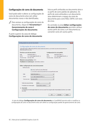 Configurações de cores do documento                      lista os perfis atribuídos ao documento ativo e
                                                         os perfis de cores padrão do aplicativo. Os
Você pode exibir e alterar as configurações de           perfis de cores atribuídos a um documento
cores do documento ativo sem afetar                      ativo determinam o espaço de cores do
documentos novos e não identificados.                    documento para cores RGB, CMYK e em tons
                                                         de cinza.
    Para acessar as configurações de cores do
    documento, clique em Ferramentas                     Os controles na área Editar configurações
    Gerenciamento de cores                               de cores do documento permitem atribuir
    Configurações do documento.                          outros perfis de cores a um documento ou
                                                         converter cores em outros perfis.
A parte superior da caixa de diálogo
Configurações de cores do documento




    A caixa de diálogo Configurações de cores do documento no CorelDRAW permite exibir e modificar as
   configurações de cores no documento ativo sem alterar as configurações padrão de gerenciamento de cores.




92 | Manual da CorelDRAW Graphics Suite X5
 