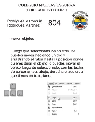 COLEGUIO NICOLAS ESGURRA
EDIFICAMOS FUTURO
Rodriguez Marroquin
Rodriguez Martinez 804
mover objetos
Luego que seleccionas los objetos, los
puedes mover haciendo un clic y
arrastrando el ratón hasta la posición donde
quieres dejar el objeto, o puedes mover el
objeto luego de seleccionado, con las teclas
de cursor arriba, abajo, derecha e izquierda
que tienes en tu teclado.
 