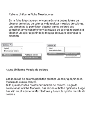 t
Relleno Uniforme Ficha Mezcladores
En la ﬁcha Mezcladores, encontrarás una buena forma de
obtener armonías de colores y de realizar mezclas de colores.
Las armonías te permitirán obtener varios colores que
combinen armoniosamente y la mezcla de colores te permitirá
obtener un color a partir de la mezcla de cuatro colores a tu
elección
Relleno Uniforme Mezcla de colores
Las mezclas de colores permiten obtener un color a partir de la
mezcla de cuatro colores.
Si lo que necesitas es obtener mezcla de colores, luego de
seleccionar la ﬁcha Modelos, haz clic en el botón opciones, luego
haz clic en el submenú Mezcladores y busca la opción mezcla de
colores.
 