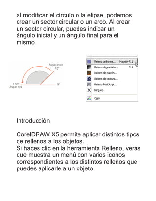 al modiﬁcar el círculo o la elipse, podemos
crear un sector circular o un arco. Al crear
un sector circular, puedes indicar un
ángulo inicial y un ángulo ﬁnal para el
mismo.
Introducción
CorelDRAW X5 permite aplicar distintos tipos
de rellenos a los objetos.
Si haces clic en la herramienta Relleno, verás
que muestra un menú con varios iconos
correspondientes a los distintos rellenos que
puedes aplicarle a un objeto.
 