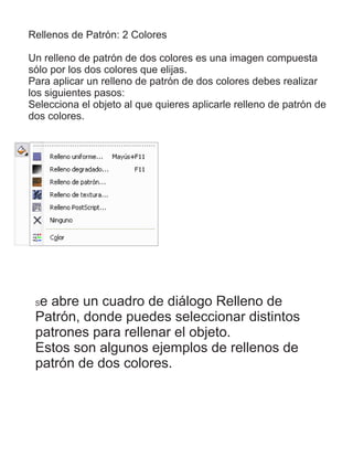 Rellenos de Patrón: 2 Colores
Un relleno de patrón de dos colores es una imagen compuesta
sólo por los dos colores que elijas.
Para aplicar un relleno de patrón de dos colores debes realizar
los siguientes pasos:
Selecciona el objeto al que quieres aplicarle relleno de patrón de
dos colores.
Se abre un cuadro de diálogo Relleno de
Patrón, donde puedes seleccionar distintos
patrones para rellenar el objeto.
Estos son algunos ejemplos de rellenos de
patrón de dos colores.
 