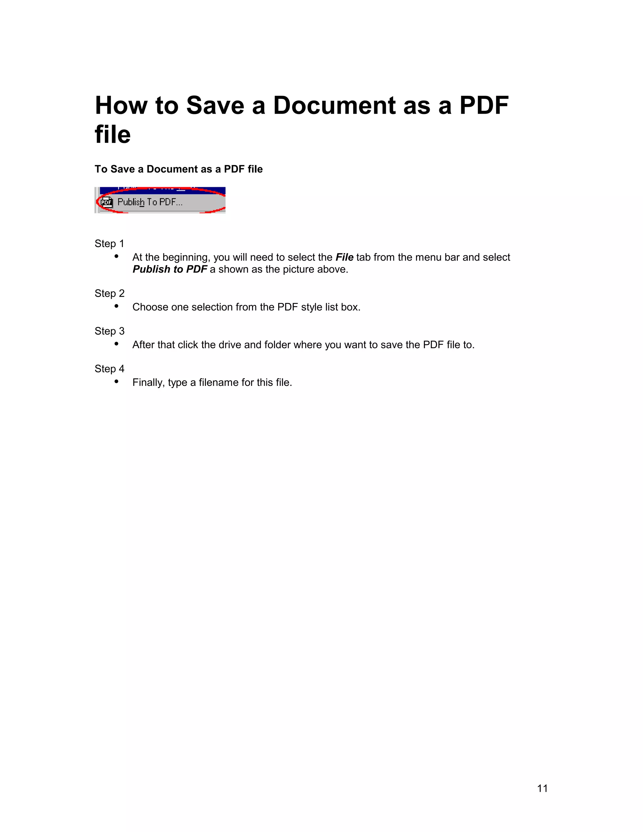 How to Save a Document as a PDF
file
To Save a Document as a PDF file




Step 1
   !" At the beginning, you will need to select the File tab from the menu bar and select
         Publish to PDF a shown as the picture above.

Step 2
   !" Choose one selection from the PDF style list box.
Step 3
   !" After that click the drive and folder where you want to save the PDF file to.
Step 4
   !" Finally, type a filename for this file.




                                                                                            11
 