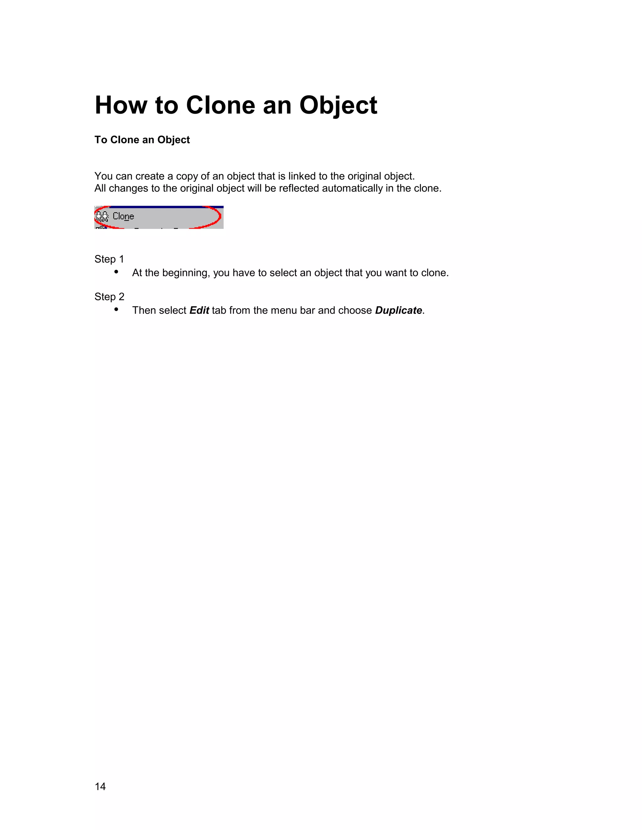 How to Clone an Object
To Clone an Object


You can create a copy of an object that is linked to the original object.
All changes to the original object will be reflected automatically in the clone.




Step 1
     !" At the beginning, you have to select an object that you want to clone.
Step 2
     !" Then select Edit tab from the menu bar and choose Duplicate.




14
 