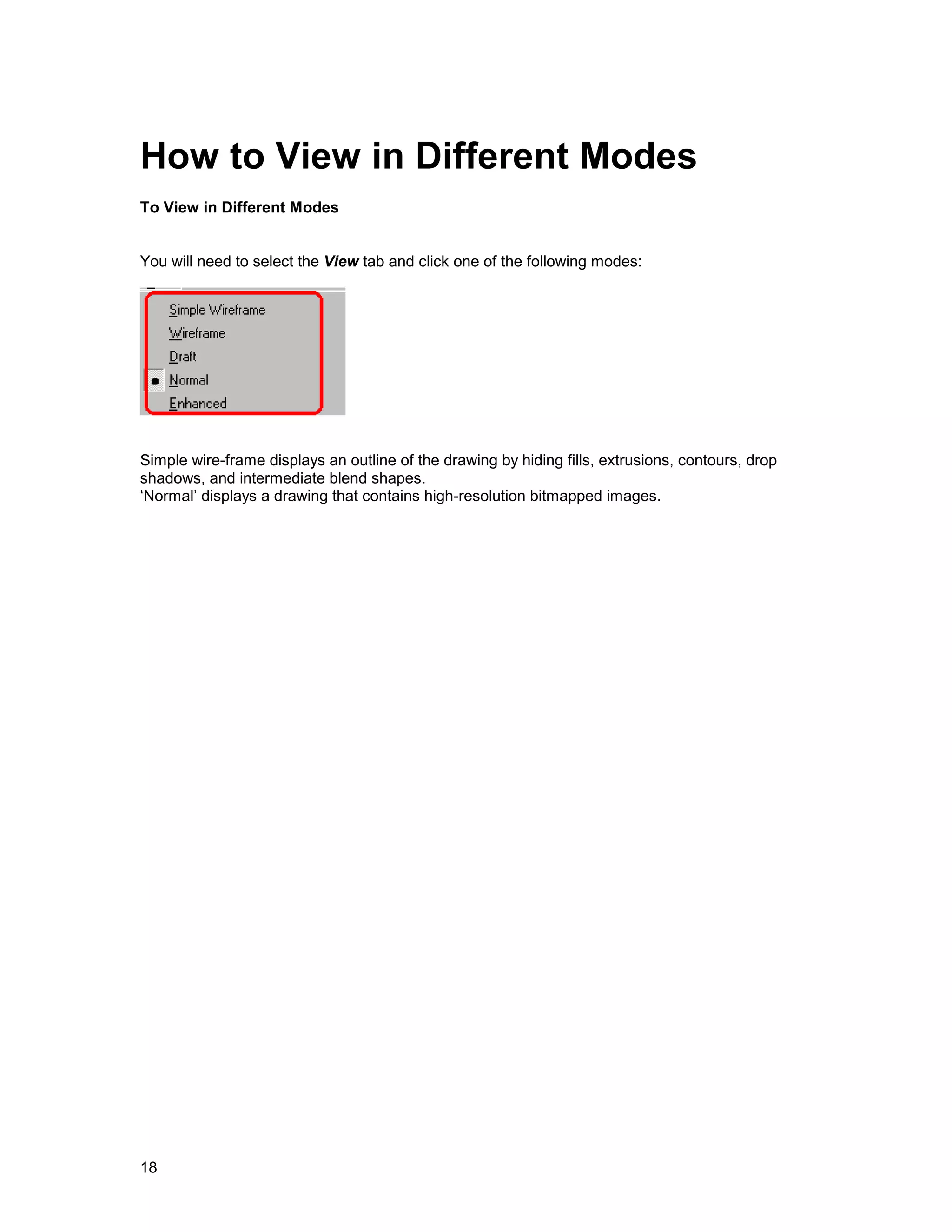 How to View in Different Modes
To View in Different Modes


You will need to select the View tab and click one of the following modes:




Simple wire-frame displays an outline of the drawing by hiding fills, extrusions, contours, drop
shadows, and intermediate blend shapes.
‘Normal’ displays a drawing that contains high-resolution bitmapped images.




18
 