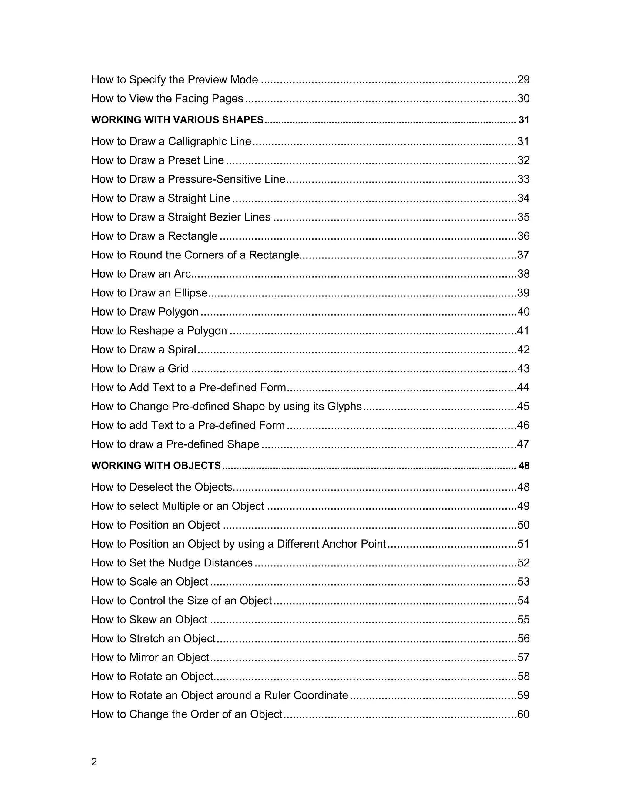 How to Specify the Preview Mode .................................................................................29
How to View the Facing Pages ......................................................................................30
WORKING WITH VARIOUS SHAPES.......................................................................................... 31

How to Draw a Calligraphic Line....................................................................................31
How to Draw a Preset Line ............................................................................................32
How to Draw a Pressure-Sensitive Line.........................................................................33
How to Draw a Straight Line ..........................................................................................34
How to Draw a Straight Bezier Lines .............................................................................35
How to Draw a Rectangle ..............................................................................................36
How to Round the Corners of a Rectangle.....................................................................37
How to Draw an Arc.......................................................................................................38
How to Draw an Ellipse..................................................................................................39
How to Draw Polygon ....................................................................................................40
How to Reshape a Polygon ...........................................................................................41
How to Draw a Spiral.....................................................................................................42
How to Draw a Grid .......................................................................................................43
How to Add Text to a Pre-defined Form.........................................................................44
How to Change Pre-defined Shape by using its Glyphs.................................................45
How to add Text to a Pre-defined Form .........................................................................46
How to draw a Pre-defined Shape .................................................................................47
WORKING WITH OBJECTS ......................................................................................................... 48

How to Deselect the Objects..........................................................................................48
How to select Multiple or an Object ...............................................................................49
How to Position an Object .............................................................................................50
How to Position an Object by using a Different Anchor Point .........................................51
How to Set the Nudge Distances ...................................................................................52
How to Scale an Object .................................................................................................53
How to Control the Size of an Object .............................................................................54
How to Skew an Object .................................................................................................55
How to Stretch an Object...............................................................................................56
How to Mirror an Object.................................................................................................57
How to Rotate an Object................................................................................................58
How to Rotate an Object around a Ruler Coordinate .....................................................59
How to Change the Order of an Object..........................................................................60



2
 
