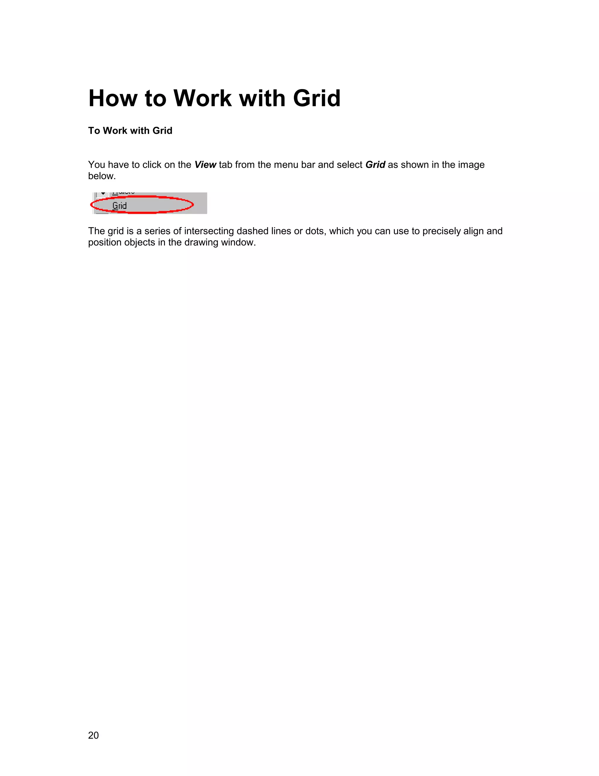 How to Work with Grid
To Work with Grid


You have to click on the View tab from the menu bar and select Grid as shown in the image
below.




The grid is a series of intersecting dashed lines or dots, which you can use to precisely align and
position objects in the drawing window.




20
 